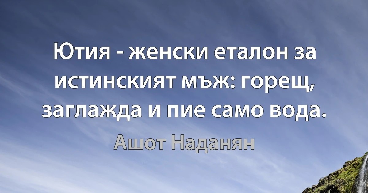 Ютия - женски еталон за истинският мъж: горещ, заглажда и пие само вода. (Ашот Наданян)