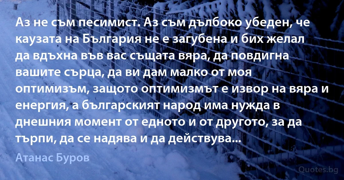 Аз не съм песимист. Аз съм дълбоко убеден, че каузата на България не е загубена и бих желал да вдъхна във вас същата вяра, да повдигна вашите сърца, да ви дам малко от моя оптимизъм, защото оптимизмът е извор на вяра и енергия, а българският народ има нужда в днешния момент от едното и от другото, за да търпи, да се надява и да действува... (Атанас Буров)