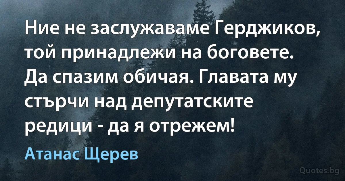 Ние не заслужаваме Герджиков, той принадлежи на боговете. Да спазим обичая. Главата му стърчи над депутатските редици - да я отрежем! (Атанас Щерев)