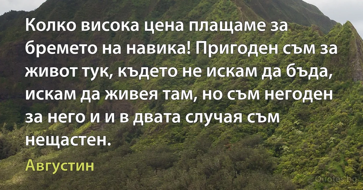 Колко висока цена плащаме за бремето на навика! Пригоден съм за живот тук, където не искам да бъда, искам да живея там, но съм негоден за него и и в двата случая съм нещастен. (Августин)