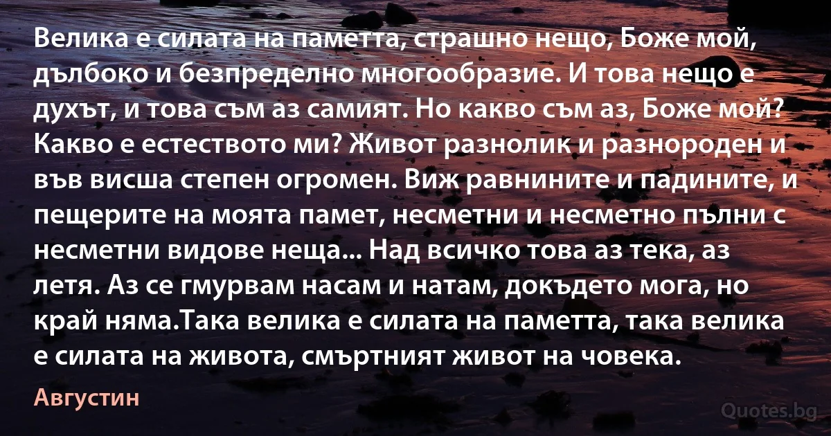 Велика е силата на паметта, страшно нещо, Боже мой, дълбоко и безпределно многообразие. И това нещо е духът, и това съм аз самият. Но какво съм аз, Боже мой? Какво е естеството ми? Живот разнолик и разнороден и във висша степен огромен. Виж равнините и падините, и пещерите на моята памет, несметни и несметно пълни с несметни видове неща... Над всичко това аз тека, аз летя. Аз се гмурвам насам и натам, докъдето мога, но край няма.Така велика е силата на паметта, така велика е силата на живота, смъртният живот на човека. (Августин)