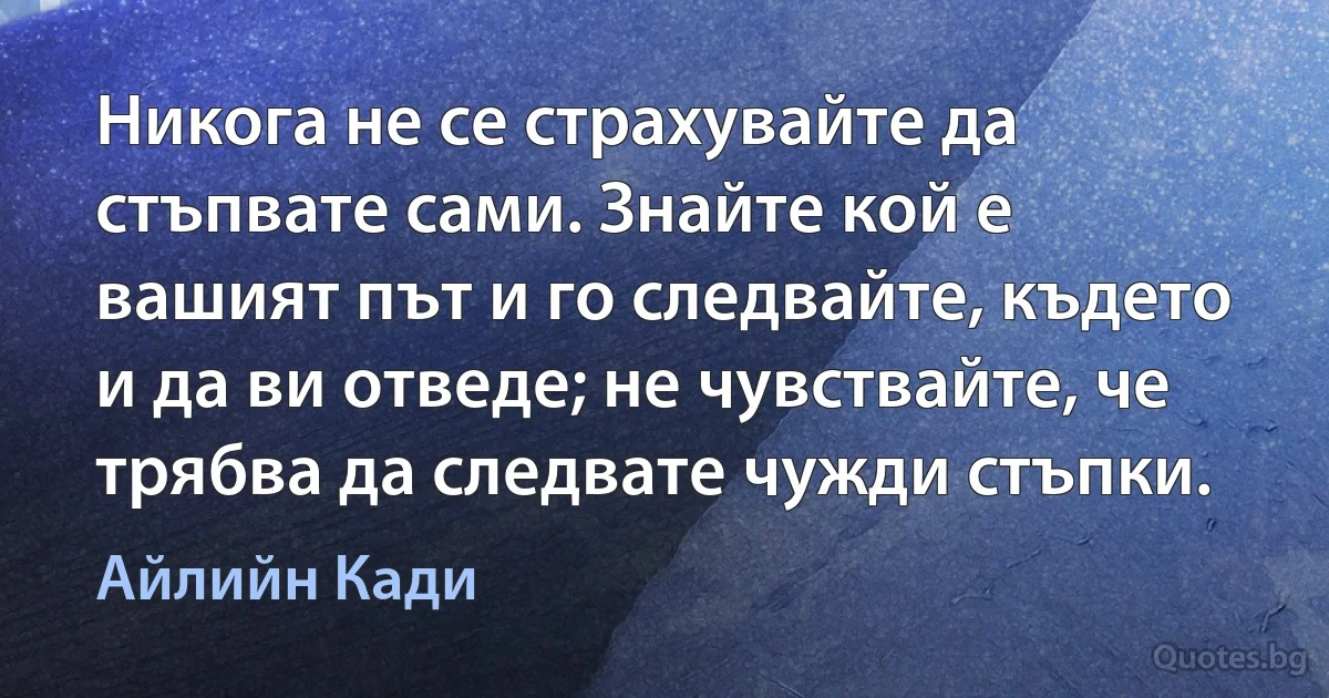 Никога не се страхувайте да стъпвате сами. Знайте кой е вашият път и го следвайте, където и да ви отведе; не чувствайте, че трябва да следвате чужди стъпки. (Айлийн Кади)