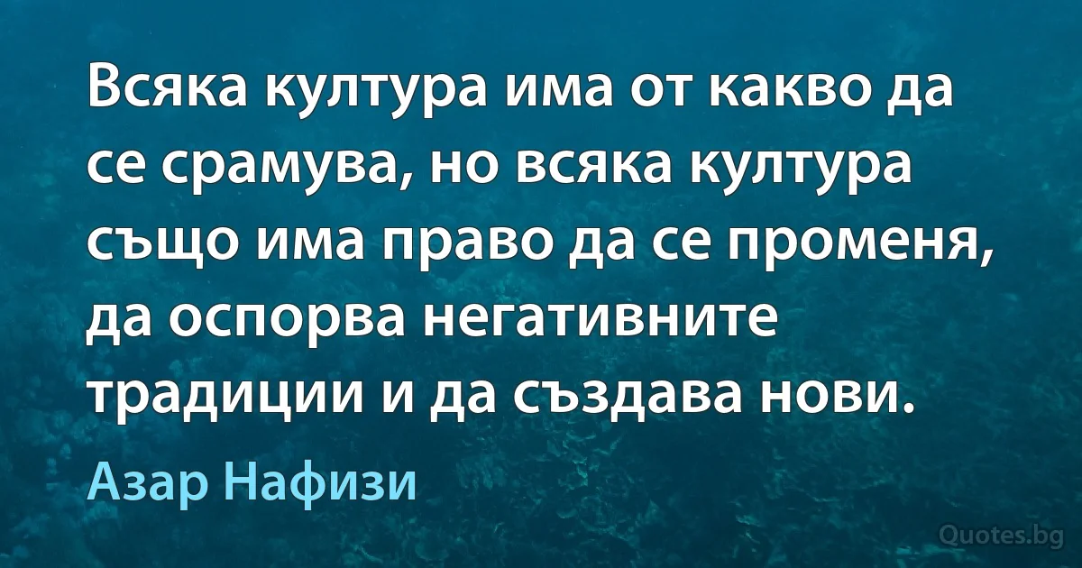 Всяка култура има от какво да се срамува, но всяка култура също има право да се променя, да оспорва негативните традиции и да създава нови. (Азар Нафизи)