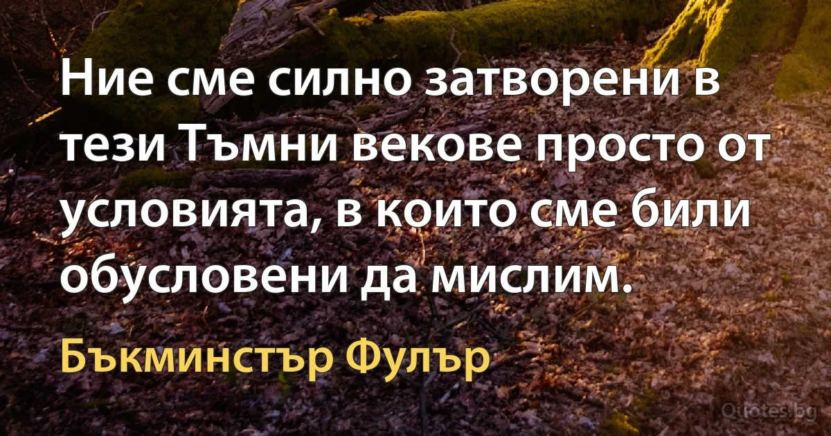 Ние сме силно затворени в тези Тъмни векове просто от условията, в които сме били обусловени да мислим. (Бъкминстър Фулър)