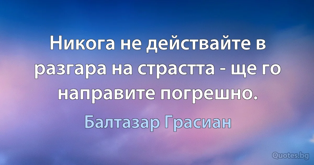 Никога не действайте в разгара на страстта - ще го направите погрешно. (Балтазар Грасиан)