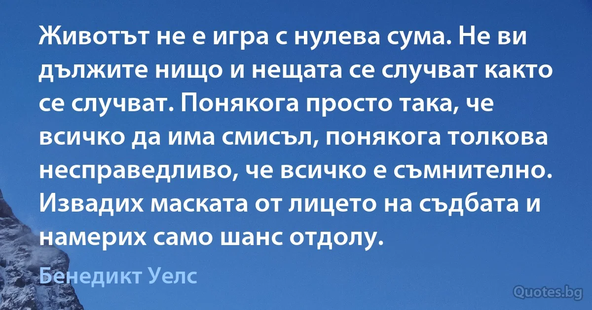 Животът не е игра с нулева сума. Не ви дължите нищо и нещата се случват както се случват. Понякога просто така, че всичко да има смисъл, понякога толкова несправедливо, че всичко е съмнително. Извадих маската от лицето на съдбата и намерих само шанс отдолу. (Бенедикт Уелс)