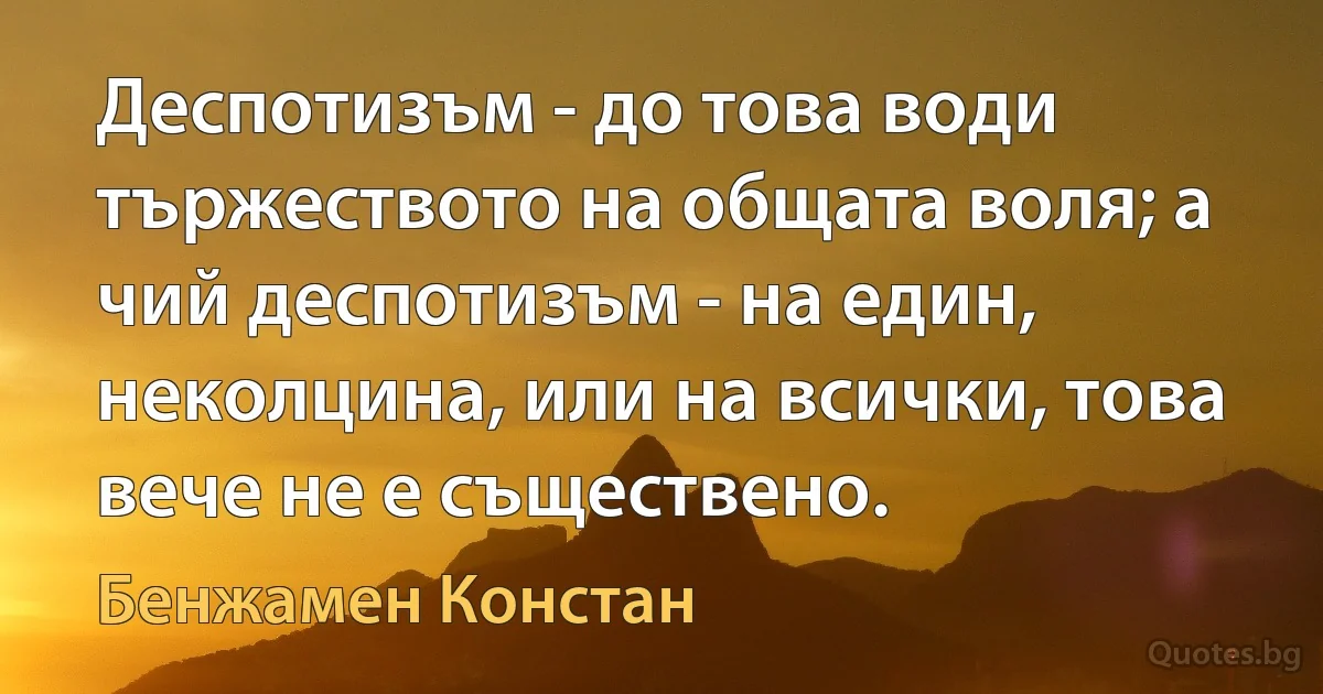 Деспотизъм - до това води тържеството на общата воля; а чий деспотизъм - на един, неколцина, или на всички, това вече не е съществено. (Бенжамен Констан)