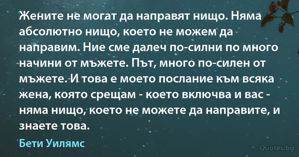 Жените не могат да направят нищо. Няма абсолютно нищо, което не можем да направим. Ние сме далеч по-силни по много начини от мъжете. Път, много по-силен от мъжете. И това е моето послание към всяка жена, която срещам - което включва и вас - няма нищо, което не можете да направите, и знаете това. (Бети Уилямс)