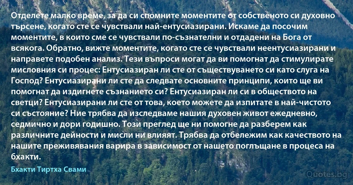 Отделете малко време, за да си спомните моментите от собственото си духовно търсене, когато сте се чувствали най-ентусиазирани. Искаме да посочим моментите, в които сме се чувствали по-съзнателни и отдадени на Бога от всякога. Обратно, вижте моментите, когато сте се чувствали неентусиазирани и направете подобен анализ. Тези въпроси могат да ви помогнат да стимулирате мисловния си процес: Ентусиазиран ли сте от съществуването си като слуга на Господ? Ентусиазирани ли сте да следвате основните принципи, които ще ви помогнат да издигнете съзнанието си? Ентусиазиран ли си в обществото на светци? Ентусиазирани ли сте от това, което можете да изпитате в най-чистото си състояние? Ние трябва да изследваме нашия духовен живот ежедневно, седмично и дори годишно. Този преглед ще ни помогне да разберем как различните дейности и мисли ни влияят. Трябва да отбележим как качеството на нашите преживявания варира в зависимост от нашето поглъщане в процеса на бхакти. (Бхакти Тиртха Свами)