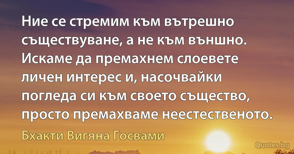 Ние се стремим към вътрешно съществуване, а не към външно. Искаме да премахнем слоевете личен интерес и, насочвайки погледа си към своето същество, просто премахваме неестественото. (Бхакти Вигяна Госвами)