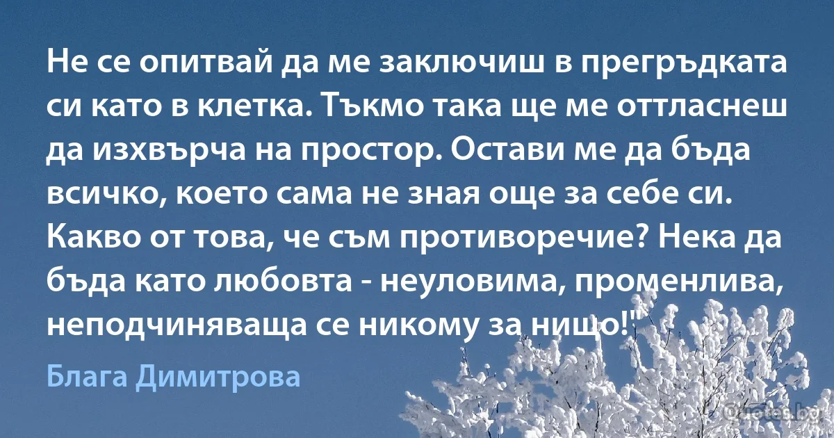 Не се опитвай да ме заключиш в прегръдката си като в клетка. Тъкмо така ще ме оттласнеш да изхвърча на простор. Остави ме да бъда всичко, което сама не зная още за себе си. Какво от това, че съм противоречие? Нека да бъда като любовта - неуловима, променлива, неподчиняваща се никому за нищо!" (Блага Димитрова)