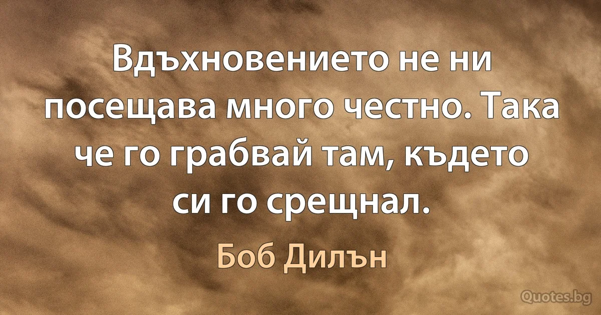 Вдъхновението не ни посещава много честно. Така че го грабвай там, където си го срещнал. (Боб Дилън)