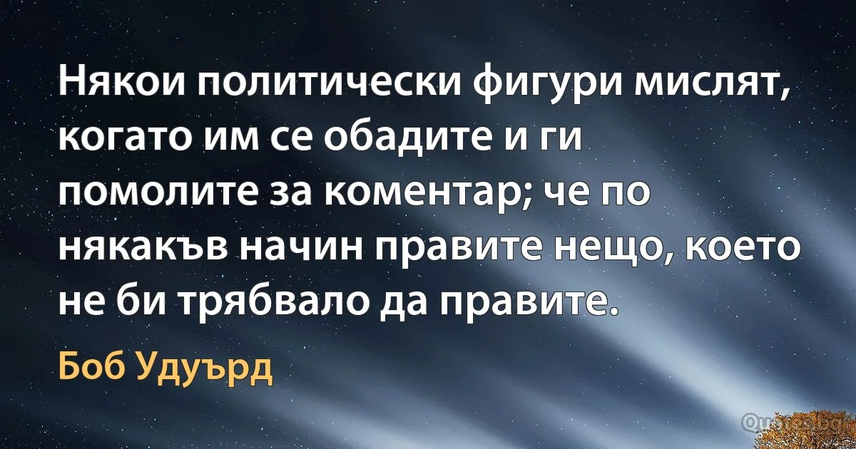 Някои политически фигури мислят, когато им се обадите и ги помолите за коментар; че по някакъв начин правите нещо, което не би трябвало да правите. (Боб Удуърд)