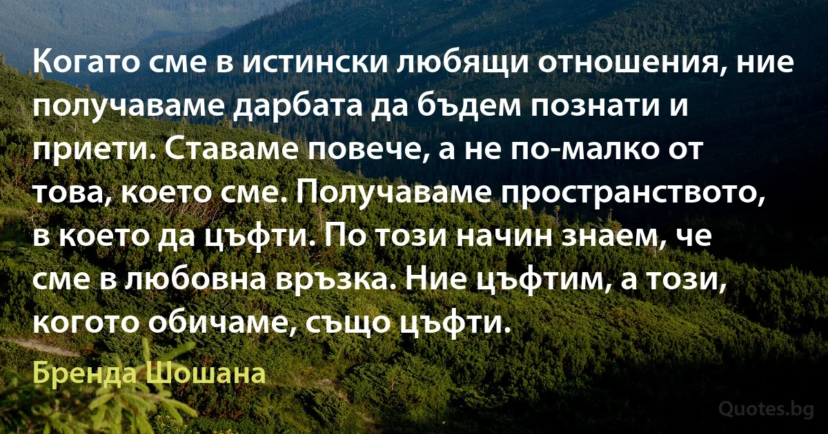 Когато сме в истински любящи отношения, ние получаваме дарбата да бъдем познати и приети. Ставаме повече, а не по-малко от това, което сме. Получаваме пространството, в което да цъфти. По този начин знаем, че сме в любовна връзка. Ние цъфтим, а този, когото обичаме, също цъфти. (Бренда Шошана)