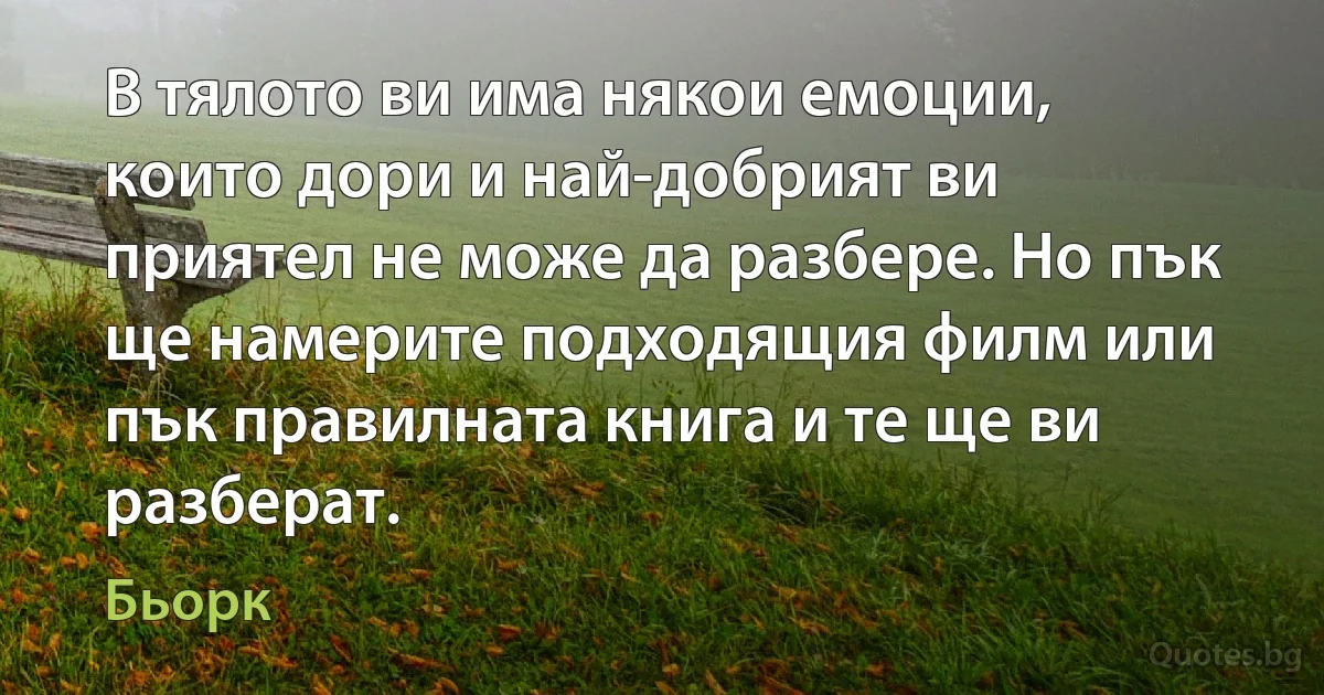 В тялото ви има някои емоции, които дори и най-добрият ви приятел не може да разбере. Но пък ще намерите подходящия филм или пък правилната книга и те ще ви разберат. (Бьорк)