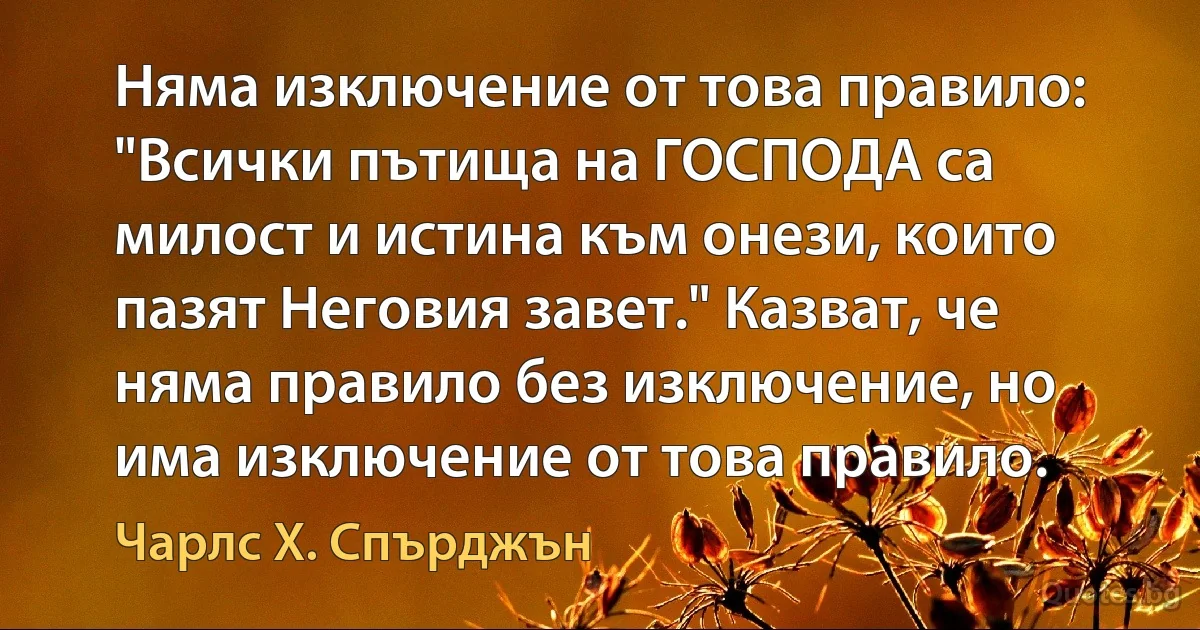 Няма изключение от това правило: "Всички пътища на ГОСПОДА са милост и истина към онези, които пазят Неговия завет." Казват, че няма правило без изключение, но има изключение от това правило. (Чарлс Х. Спърджън)