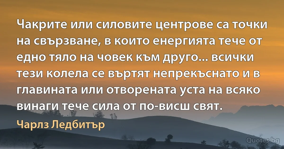 Чакрите или силовите центрове са точки на свързване, в които енергията тече от едно тяло на човек към друго... всички тези колела се въртят непрекъснато и в главината или отворената уста на всяко винаги тече сила от по-висш свят. (Чарлз Ледбитър)