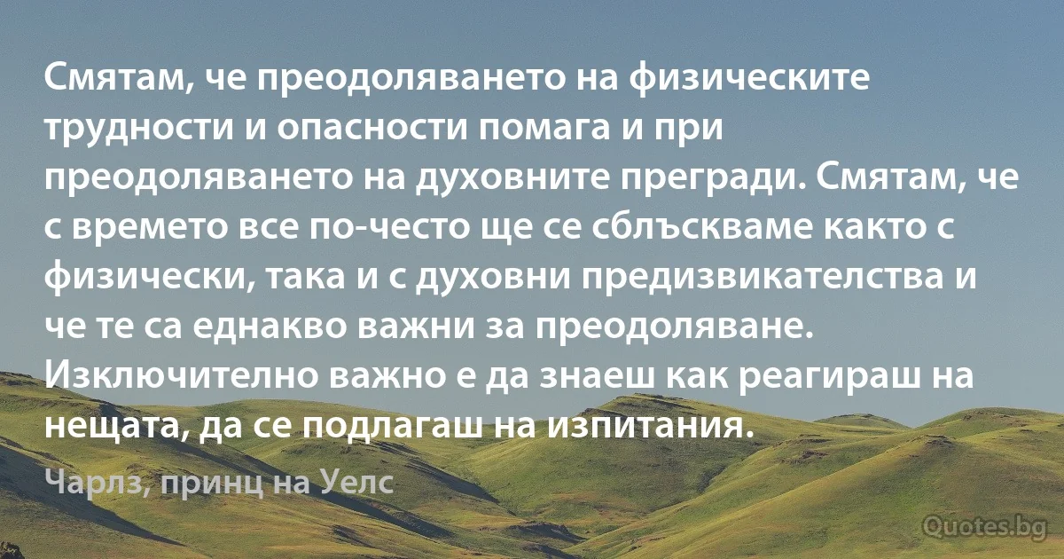 Смятам, че преодоляването на физическите трудности и опасности помага и при преодоляването на духовните прегради. Смятам, че с времето все по-често ще се сблъскваме както с физически, така и с духовни предизвикателства и че те са еднакво важни за преодоляване. Изключително важно е да знаеш как реагираш на нещата, да се подлагаш на изпитания. (Чарлз, принц на Уелс)