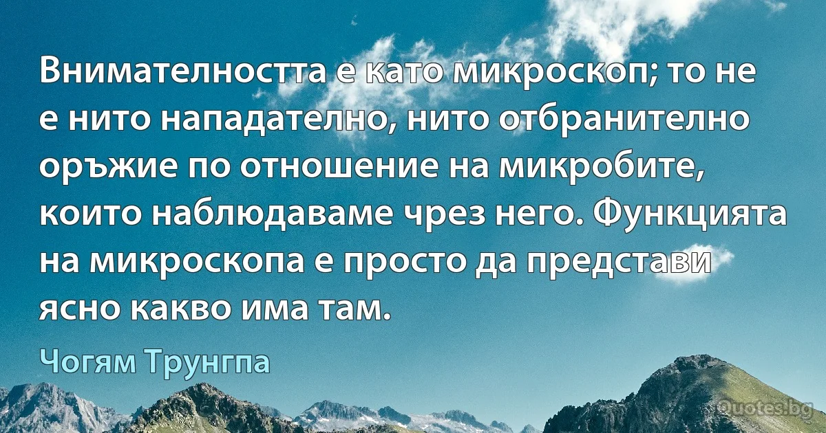 Внимателността е като микроскоп; то не е нито нападателно, нито отбранително оръжие по отношение на микробите, които наблюдаваме чрез него. Функцията на микроскопа е просто да представи ясно какво има там. (Чогям Трунгпа)