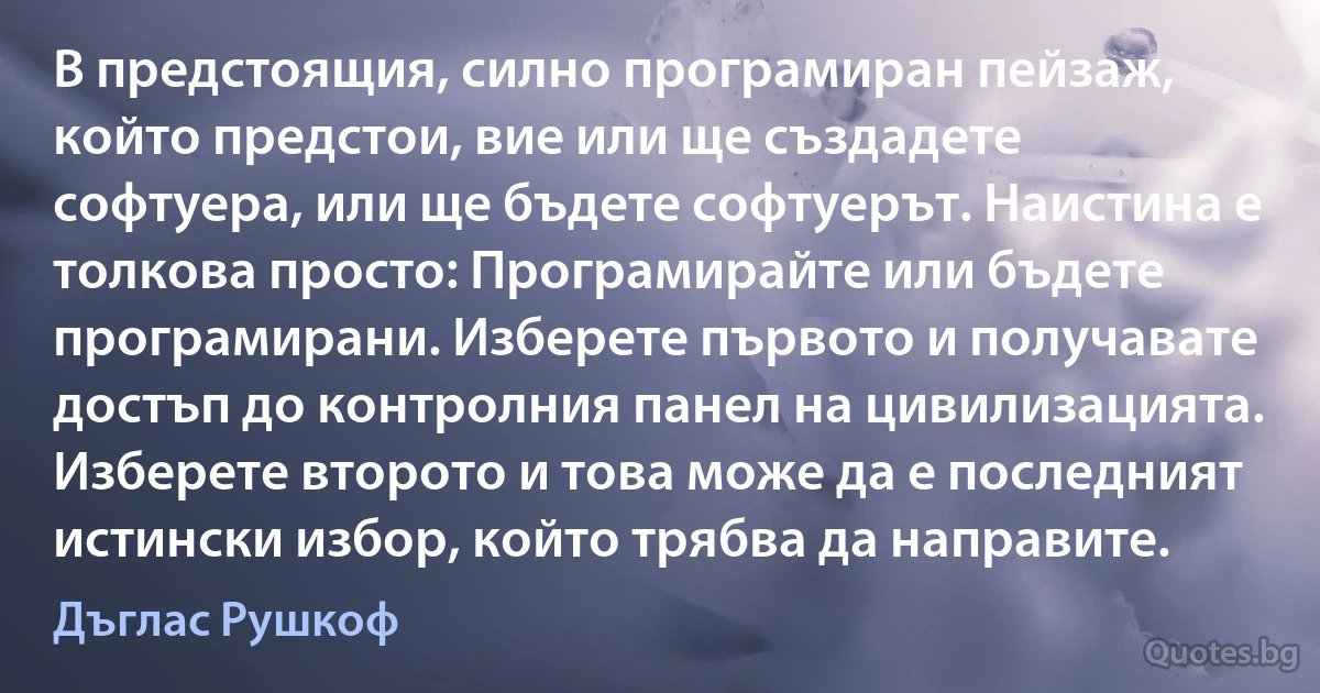 В предстоящия, силно програмиран пейзаж, който предстои, вие или ще създадете софтуера, или ще бъдете софтуерът. Наистина е толкова просто: Програмирайте или бъдете програмирани. Изберете първото и получавате достъп до контролния панел на цивилизацията. Изберете второто и това може да е последният истински избор, който трябва да направите. (Дъглас Рушкоф)