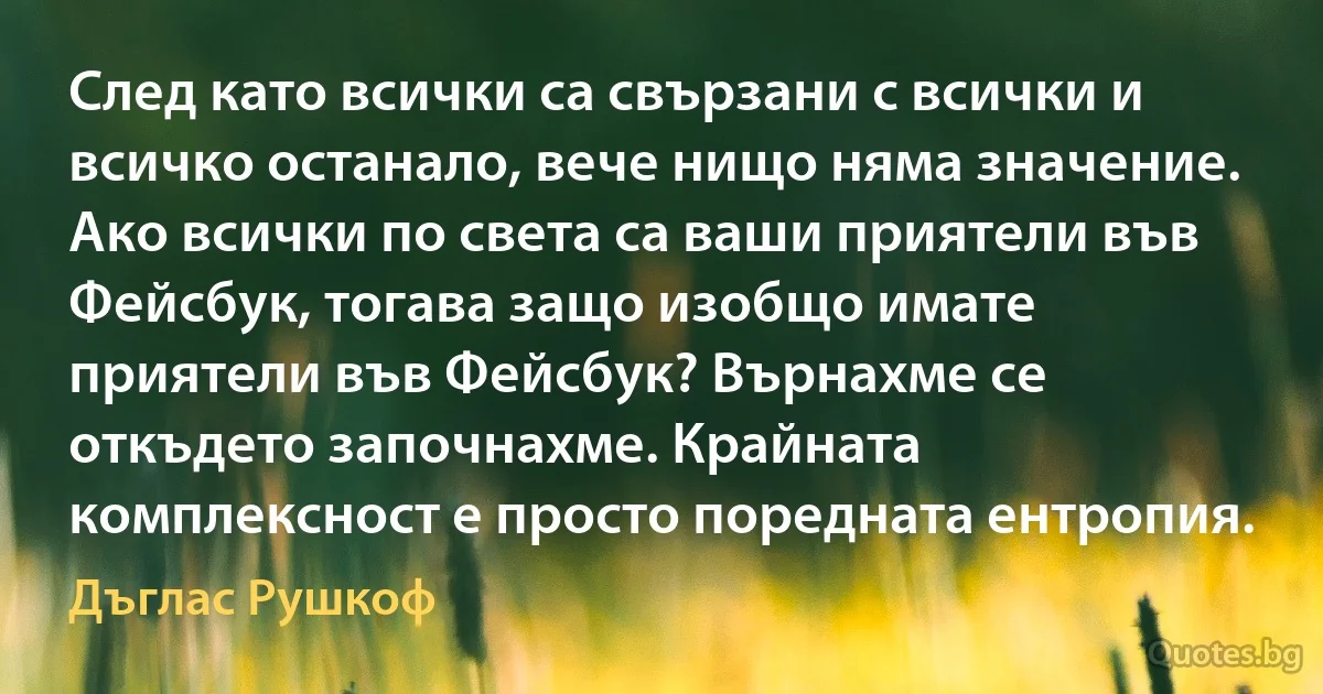 След като всички са свързани с всички и всичко останало, вече нищо няма значение. Ако всички по света са ваши приятели във Фейсбук, тогава защо изобщо имате приятели във Фейсбук? Върнахме се откъдето започнахме. Крайната комплексност е просто поредната ентропия. (Дъглас Рушкоф)