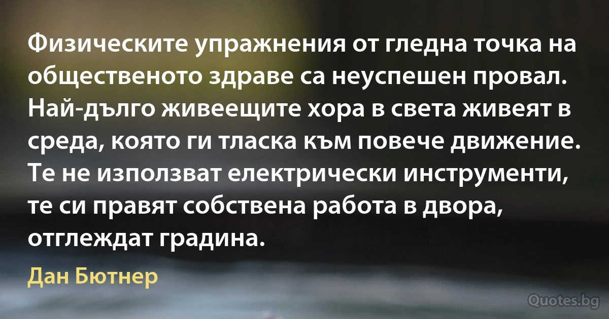 Физическите упражнения от гледна точка на общественото здраве са неуспешен провал. Най-дълго живеещите хора в света живеят в среда, която ги тласка към повече движение. Те не използват електрически инструменти, те си правят собствена работа в двора, отглеждат градина. (Дан Бютнер)