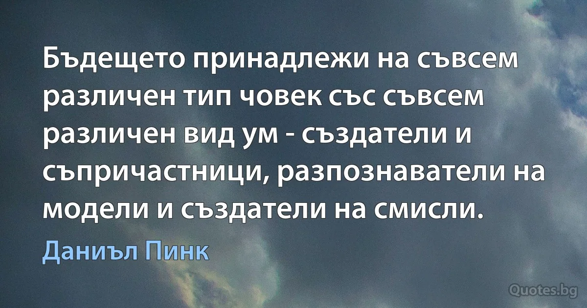 Бъдещето принадлежи на съвсем различен тип човек със съвсем различен вид ум - създатели и съпричастници, разпознаватели на модели и създатели на смисли. (Даниъл Пинк)