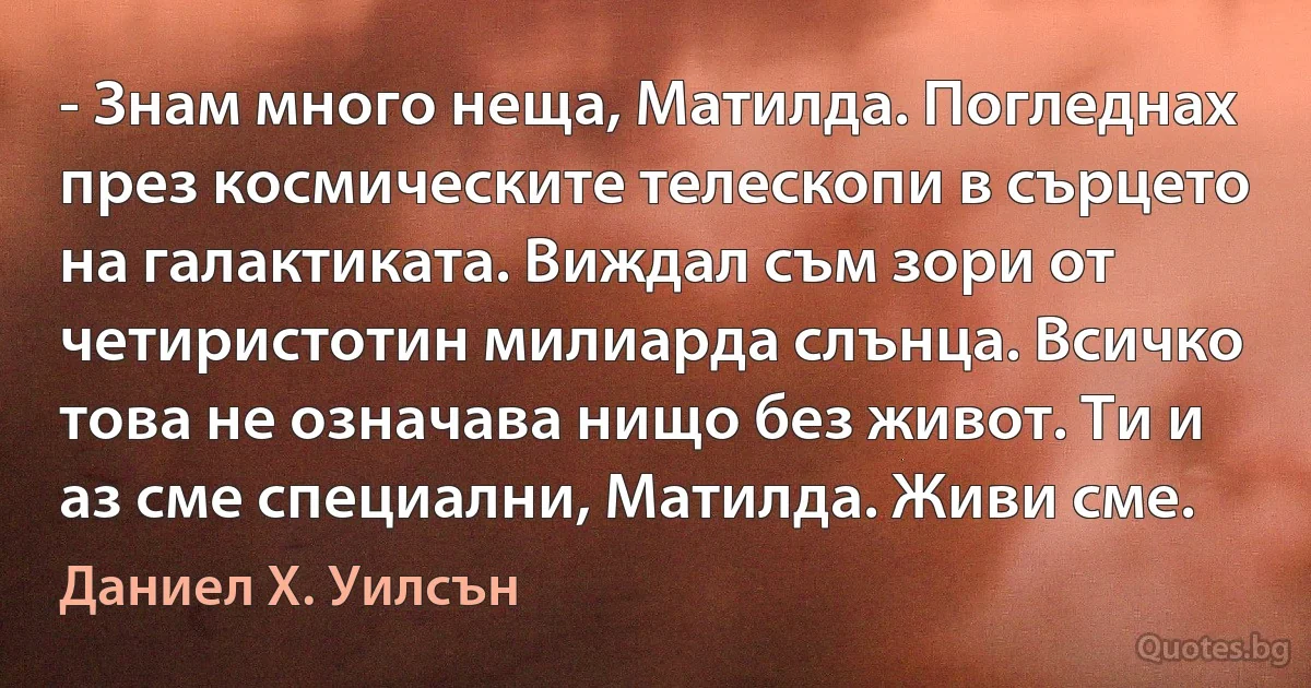 - Знам много неща, Матилда. Погледнах през космическите телескопи в сърцето на галактиката. Виждал съм зори от четиристотин милиарда слънца. Всичко това не означава нищо без живот. Ти и аз сме специални, Матилда. Живи сме. (Даниел Х. Уилсън)