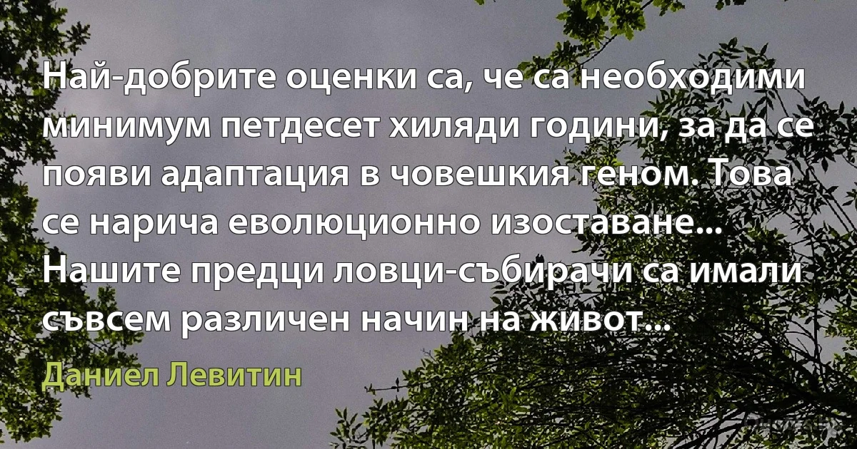 Най-добрите оценки са, че са необходими минимум петдесет хиляди години, за да се появи адаптация в човешкия геном. Това се нарича еволюционно изоставане... Нашите предци ловци-събирачи са имали съвсем различен начин на живот... (Даниел Левитин)