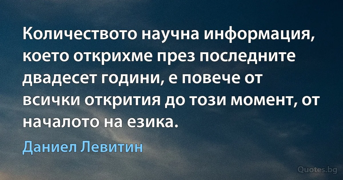 Количеството научна информация, което открихме през последните двадесет години, е повече от всички открития до този момент, от началото на езика. (Даниел Левитин)