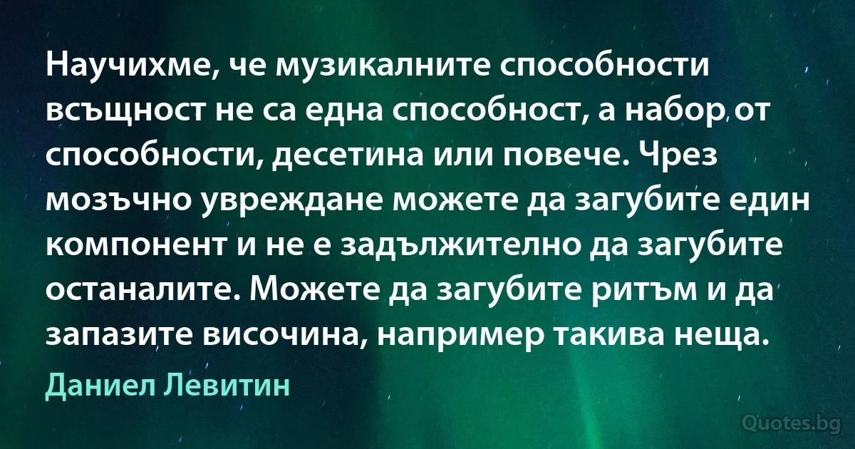 Научихме, че музикалните способности всъщност не са една способност, а набор от способности, десетина или повече. Чрез мозъчно увреждане можете да загубите един компонент и не е задължително да загубите останалите. Можете да загубите ритъм и да запазите височина, например такива неща. (Даниел Левитин)