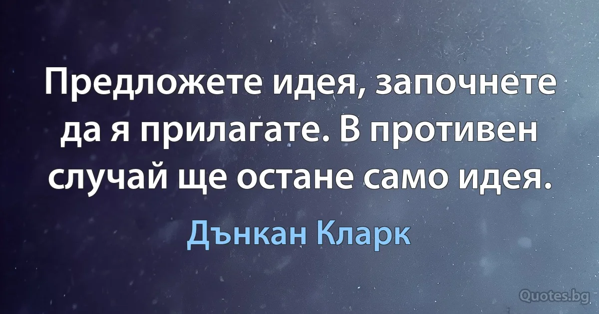 Предложете идея, започнете да я прилагате. В противен случай ще остане само идея. (Дънкан Кларк)