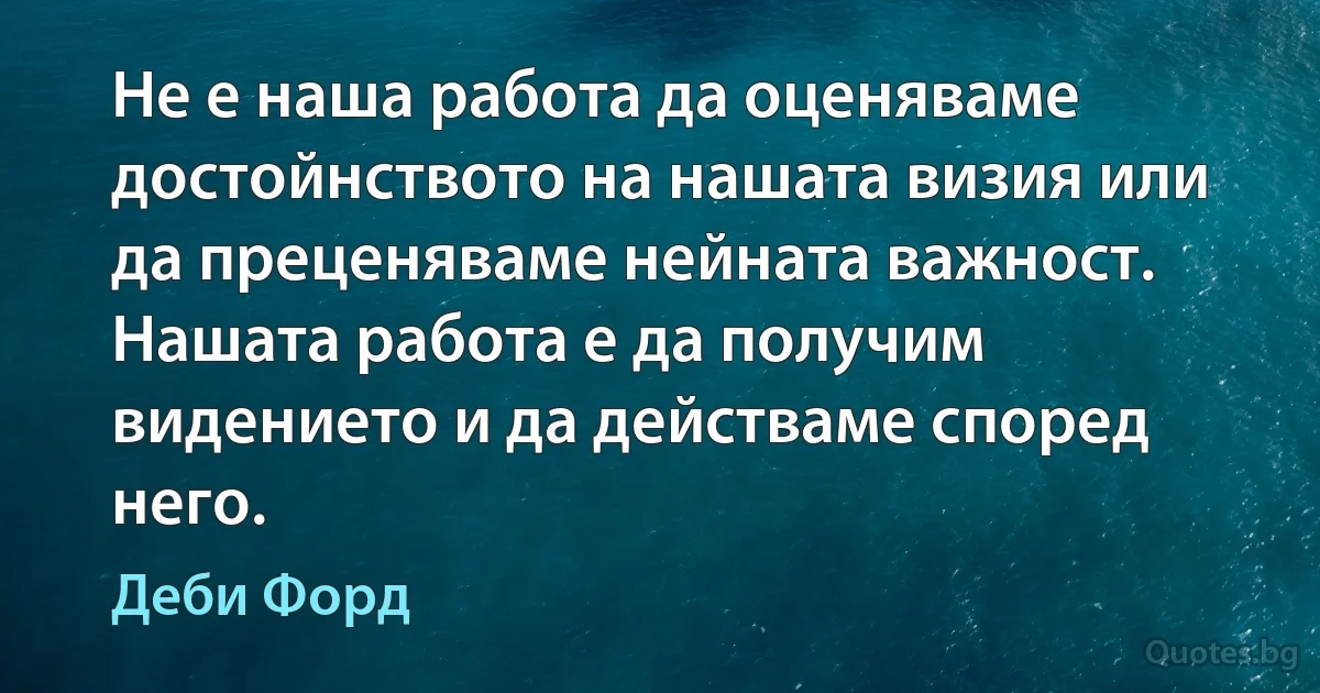 Не е наша работа да оценяваме достойнството на нашата визия или да преценяваме нейната важност. Нашата работа е да получим видението и да действаме според него. (Деби Форд)