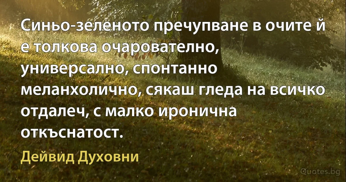 Синьо-зеленото пречупване в очите й е толкова очарователно, универсално, спонтанно меланхолично, сякаш гледа на всичко отдалеч, с малко иронична откъснатост. (Дейвид Духовни)