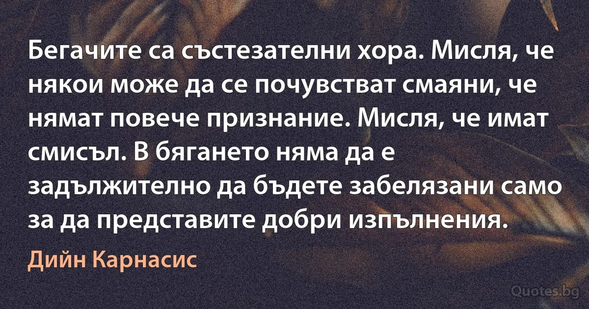 Бегачите са състезателни хора. Мисля, че някои може да се почувстват смаяни, че нямат повече признание. Мисля, че имат смисъл. В бягането няма да е задължително да бъдете забелязани само за да представите добри изпълнения. (Дийн Карнасис)