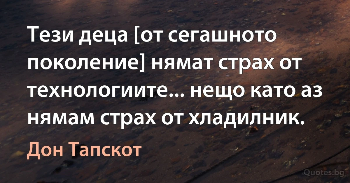 Тези деца [от сегашното поколение] нямат страх от технологиите... нещо като аз нямам страх от хладилник. (Дон Тапскот)