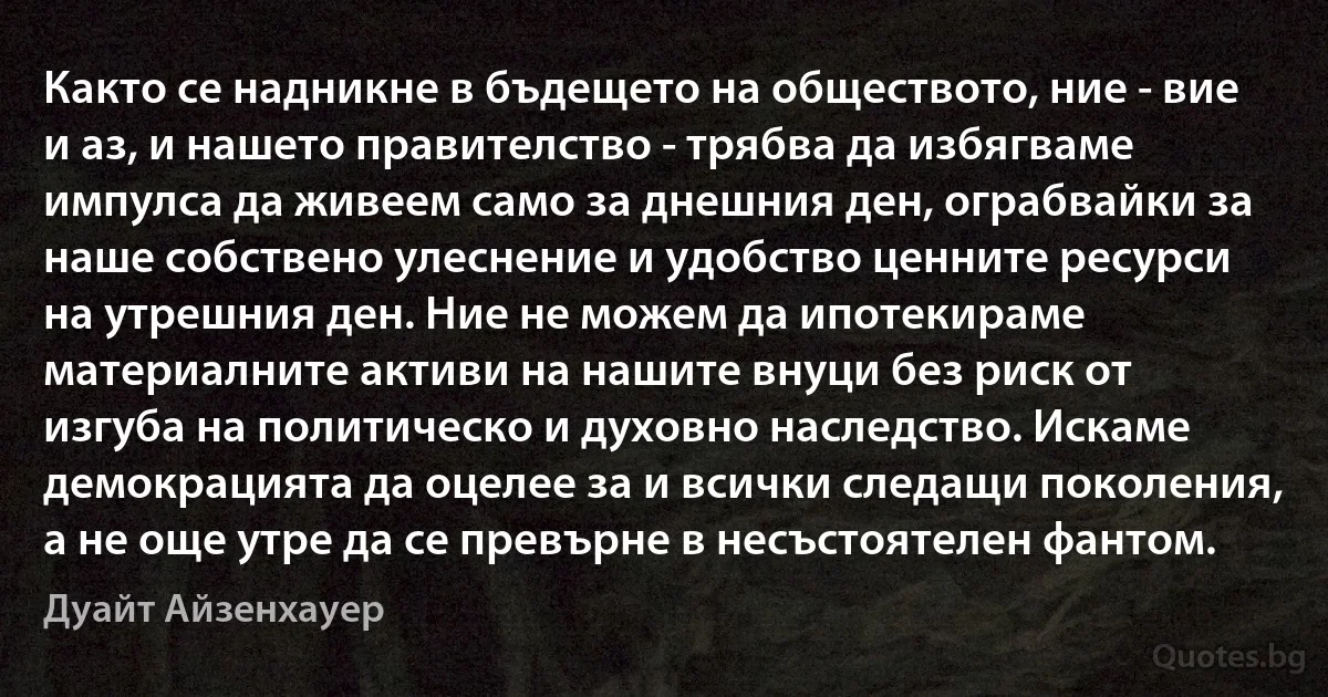 Както се надникне в бъдещето на обществото, ние - вие и аз, и нашето правителство - трябва да избягваме импулса да живеем само за днешния ден, ограбвайки за наше собствено улеснение и удобство ценните ресурси на утрешния ден. Ние не можем да ипотекираме материалните активи на нашите внуци без риск от изгуба на политическо и духовно наследство. Искаме демокрацията да оцелее за и всички следащи поколения, а не още утре да се превърне в несъстоятелен фантом. (Дуайт Айзенхауер)