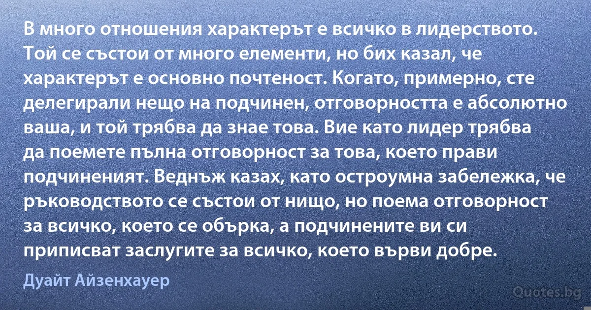 В много отношения характерът е всичко в лидерството. Той се състои от много елементи, но бих казал, че характерът е основно почтеност. Когато, примерно, сте делегирали нещо на подчинен, отговорността е абсолютно ваша, и той трябва да знае това. Вие като лидер трябва да поемете пълна отговорност за това, което прави подчиненият. Веднъж казах, като остроумна забележка, че ръководството се състои от нищо, но поема отговорност за всичко, което се обърка, а подчинените ви си приписват заслугите за всичко, което върви добре. (Дуайт Айзенхауер)