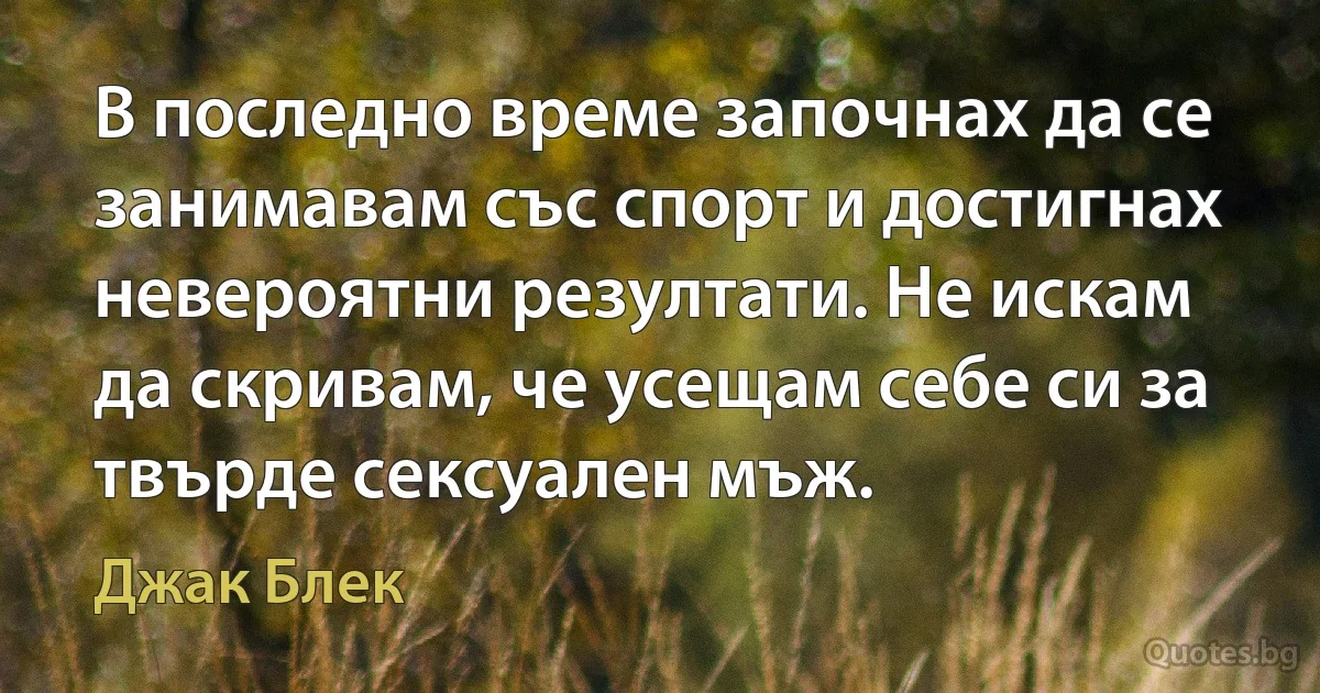 В последно време започнах да се занимавам със спорт и достигнах невероятни резултати. Не искам да скривам, че усещам себе си за твърде сексуален мъж. (Джак Блек)