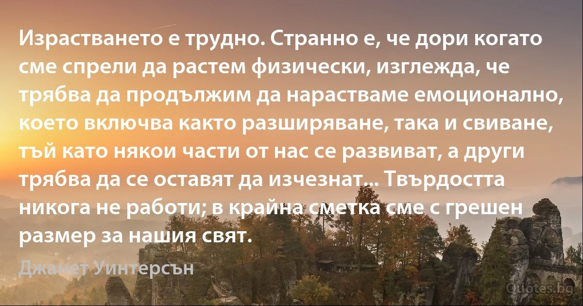 Израстването е трудно. Странно е, че дори когато сме спрели да растем физически, изглежда, че трябва да продължим да нарастваме емоционално, което включва както разширяване, така и свиване, тъй като някои части от нас се развиват, а други трябва да се оставят да изчезнат... Твърдостта никога не работи; в крайна сметка сме с грешен размер за нашия свят. (Джанет Уинтерсън)