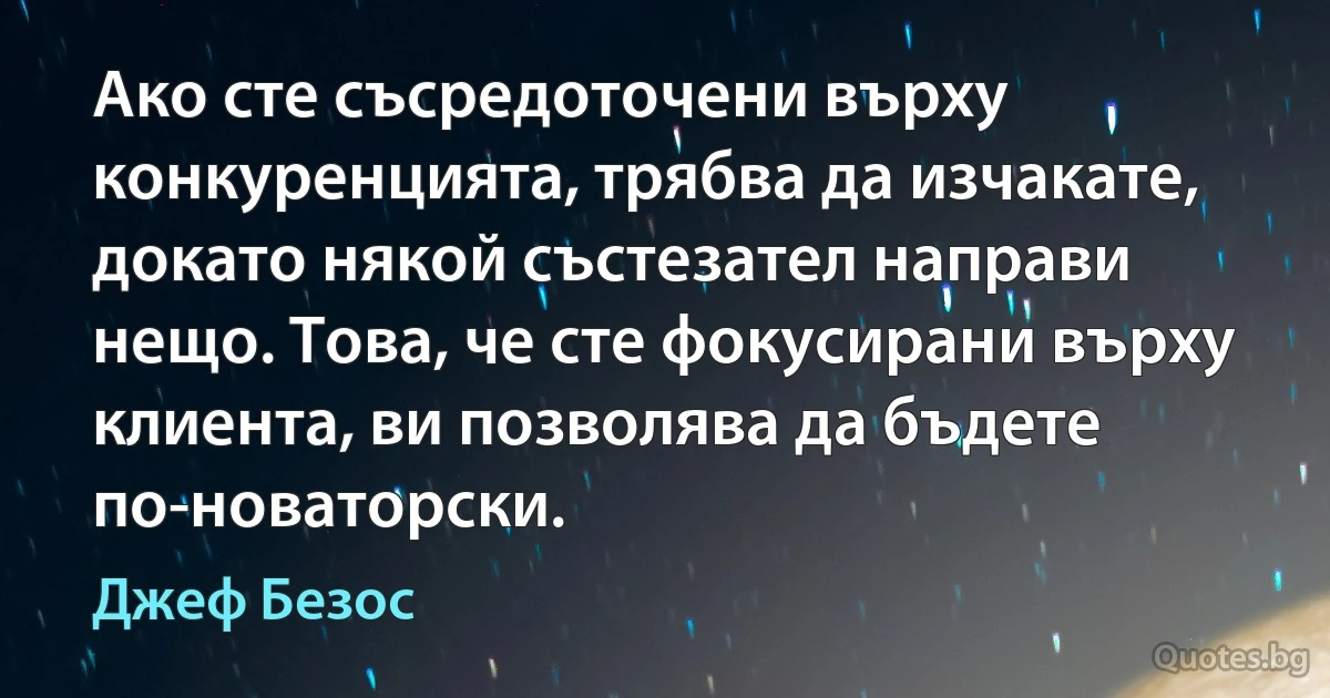 Ако сте съсредоточени върху конкуренцията, трябва да изчакате, докато някой състезател направи нещо. Това, че сте фокусирани върху клиента, ви позволява да бъдете по-новаторски. (Джеф Безос)