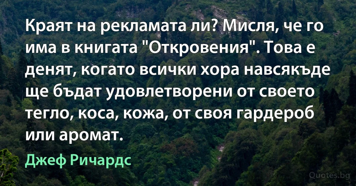 Краят на рекламата ли? Мисля, че го има в книгата "Откровения". Това е денят, когато всички хора навсякъде ще бъдат удовлетворени от своето тегло, коса, кожа, от своя гардероб или аромат. (Джеф Ричардс)