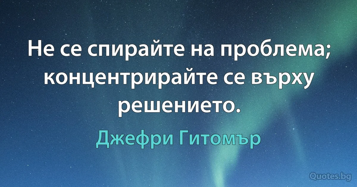 Не се спирайте на проблема; концентрирайте се върху решението. (Джефри Гитомър)