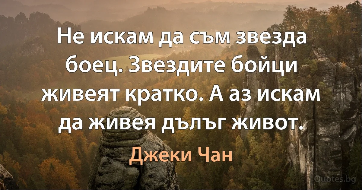 Не искам да съм звезда боец. Звездите бойци живеят кратко. А аз искам да живея дълъг живот. (Джеки Чан)