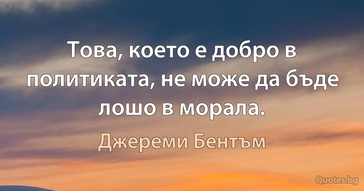 Това, което е добро в политиката, не може да бъде лошо в морала. (Джереми Бентъм)