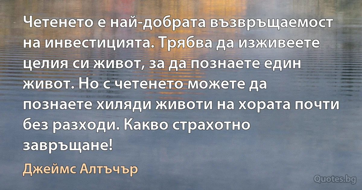 Четенето е най-добрата възвръщаемост на инвестицията. Трябва да изживеете целия си живот, за да познаете един живот. Но с четенето можете да познаете хиляди животи на хората почти без разходи. Какво страхотно завръщане! (Джеймс Алтъчър)