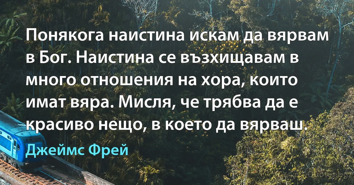 Понякога наистина искам да вярвам в Бог. Наистина се възхищавам в много отношения на хора, които имат вяра. Мисля, че трябва да е красиво нещо, в което да вярваш. (Джеймс Фрей)