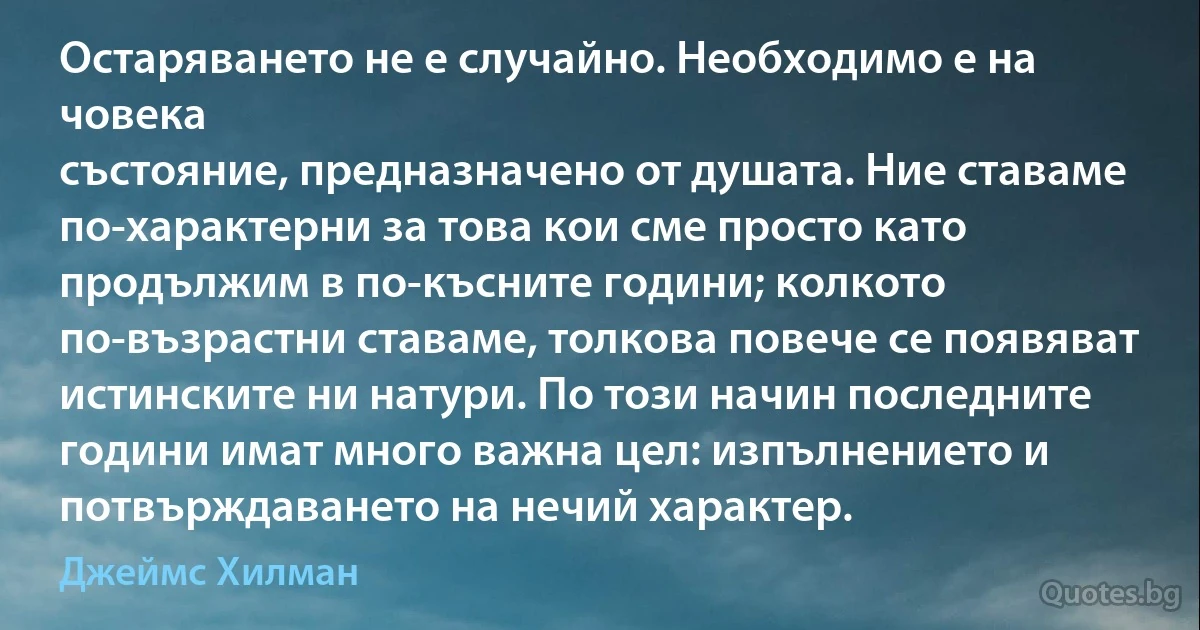 Остаряването не е случайно. Необходимо е на човека
състояние, предназначено от душата. Ние ставаме по-характерни за това кои сме просто като продължим в по-късните години; колкото по-възрастни ставаме, толкова повече се появяват истинските ни натури. По този начин последните години имат много важна цел: изпълнението и потвърждаването на нечий характер. (Джеймс Хилман)