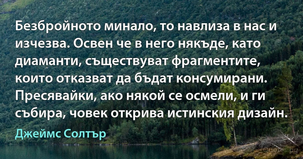 Безбройното минало, то навлиза в нас и изчезва. Освен че в него някъде, като диаманти, съществуват фрагментите, които отказват да бъдат консумирани. Пресявайки, ако някой се осмели, и ги събира, човек открива истинския дизайн. (Джеймс Солтър)