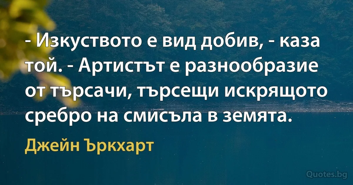 - Изкуството е вид добив, - каза той. - Артистът е разнообразие от търсачи, търсещи искрящото сребро на смисъла в земята. (Джейн Ъркхарт)